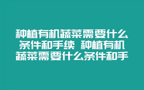 种植有机蔬菜需要什么条件和手续 种植有机蔬菜需要什么条件和手续呢-会东网