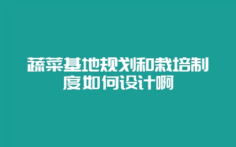 蔬菜基地规划和栽培制度如何设计啊-会东网