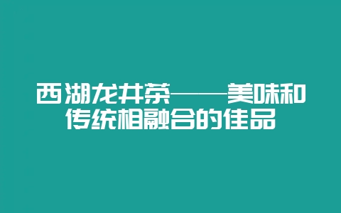 西湖龙井茶——美味和传统相融合的佳品-会东网