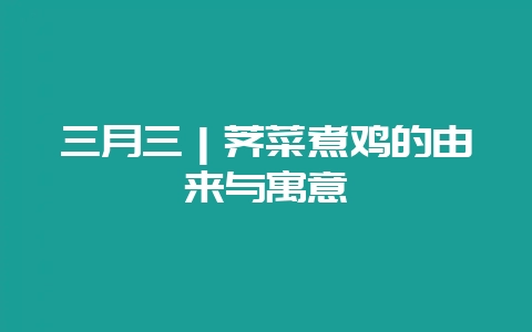 三月三｜荠菜煮鸡的由来与寓意-会东网