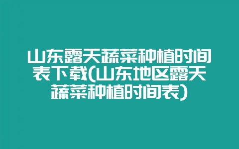 山东露天蔬菜种植时间表下载(山东地区露天蔬菜种植时间表)-会东网