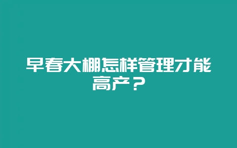 早春大棚怎样管理才能高产？-会东网
