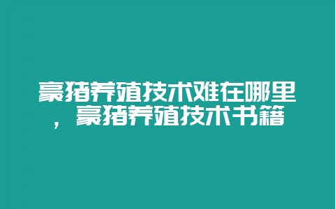 豪猪养殖技术难在哪里，豪猪养殖技术书籍-会东网