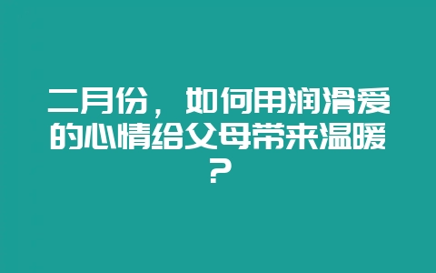 二月份，如何用润滑爱的心情给父母带来温暖？-会东网