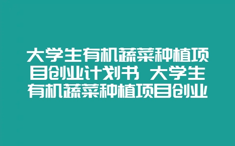 大学生有机蔬菜种植项目创业计划书 大学生有机蔬菜种植项目创业计划书流动资金-会东网