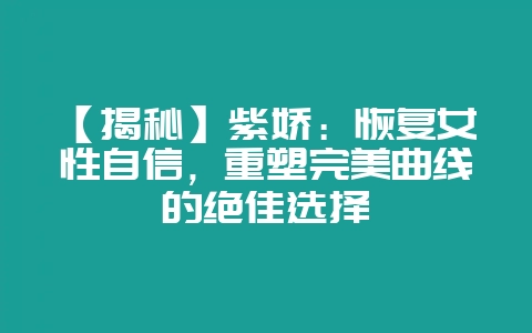 【揭秘】紫娇：恢复女性自信，重塑完美曲线的绝佳选择-会东网
