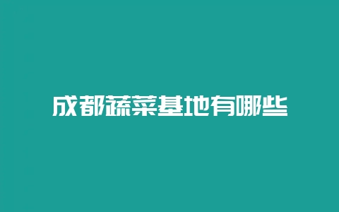 成都蔬菜基地有哪些-会东网