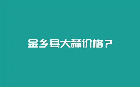 金乡县大蒜价格？-会东网