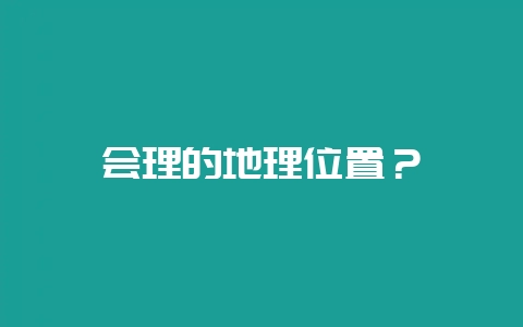 会理的地理位置？-会东网