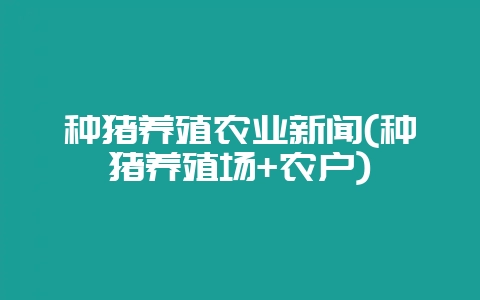 种猪养殖农业新闻(种猪养殖场+农户)插图 种猪养殖农业新闻(种猪养殖场+农户)插图