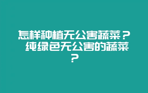 怎样种植无公害蔬菜？ 纯绿色无公害的蔬菜？-会东网