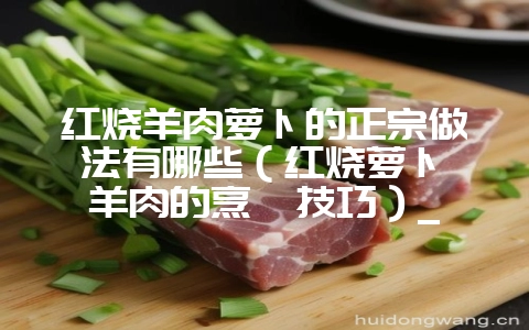 红烧羊肉萝卜的正宗做法有哪些（红烧萝卜炖羊肉的烹饪技巧）_-会东网