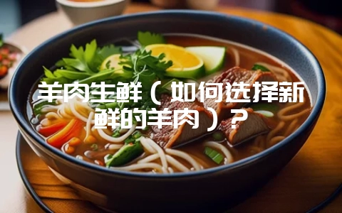 羊肉生鲜（如何选择新鲜的羊肉）？-会东网