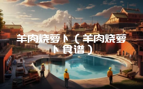 羊肉烧萝卜（羊肉烧萝卜食谱）-会东网