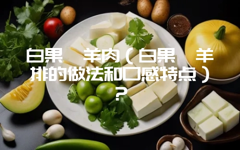 白果炖羊肉（白果炖羊排的做法和口感特点）？-会东网