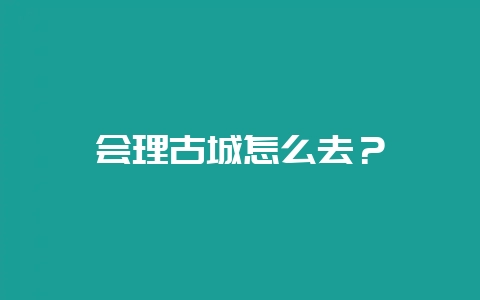 会理古城怎么去？-会东网