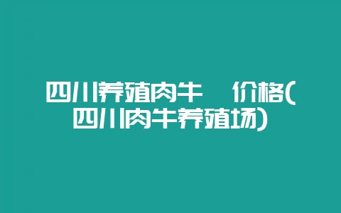 四川养殖肉牛犊价格(四川肉牛养殖场)-会东网