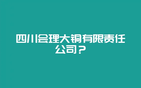 四川会理大铜有限责任公司？-会东网