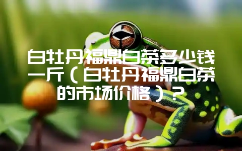 白牡丹福鼎白茶多少钱一斤（白牡丹福鼎白茶的市场价格）？-会东网