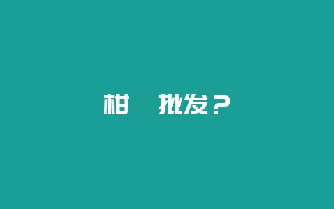 柑桔批发？-会东网