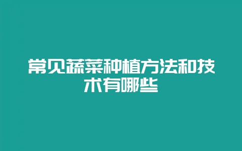 常见蔬菜种植方法和技术有哪些-会东网