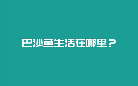 巴沙鱼生活在哪里？-会东网