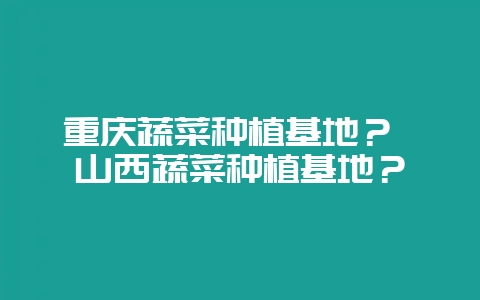 重庆蔬菜种植基地？ 山西蔬菜种植基地？-会东网