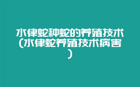 水律蛇种蛇的养殖技术(水律蛇养殖技术病害)-会东网