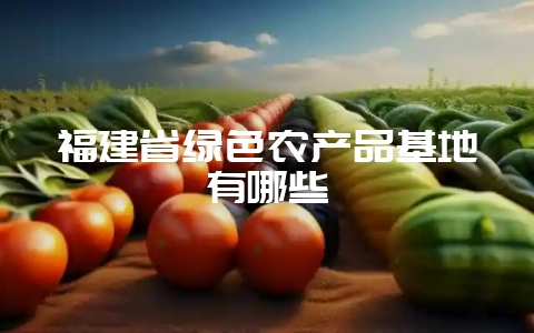福建省绿色农产品基地有哪些-会东网