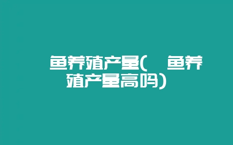 鲟鱼养殖产量(鲟鱼养殖产量高吗)插图 鲟鱼养殖产量(鲟鱼养殖产量高吗)插图