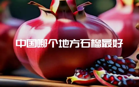 中国哪个地方石榴最好-会东网