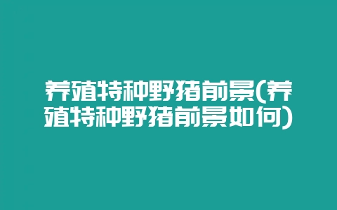 养殖特种野猪前景(养殖特种野猪前景如何)-会东网