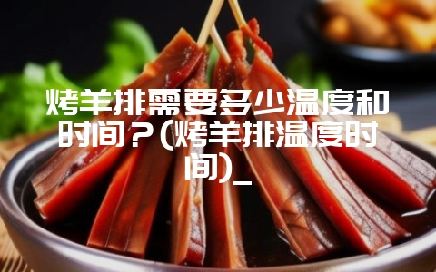 烤羊排需要多少温度和时间？(烤羊排温度时间)_-会东网