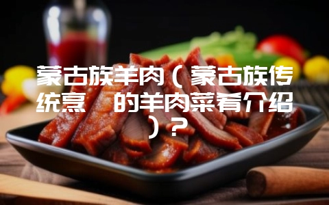 蒙古族羊肉（蒙古族传统烹饪的羊肉菜肴介绍）？-会东网
