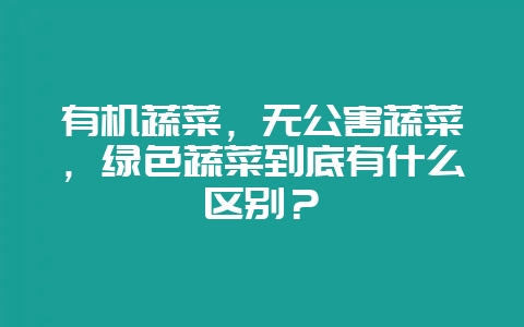 有机蔬菜，无公害蔬菜，绿色蔬菜到底有什么区别？-会东网