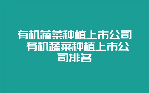 有机蔬菜种植上市公司 有机蔬菜种植上市公司排名-会东网
