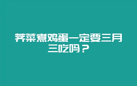 荠菜煮鸡蛋一定要三月三吃吗？-会东网