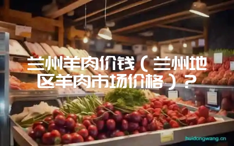 兰州羊肉价钱（兰州地区羊肉市场价格）？-会东网