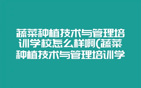 蔬菜种植技术与管理培训学校怎么样啊(蔬菜种植技术与管理培训学校怎么样啊知乎)-会东网