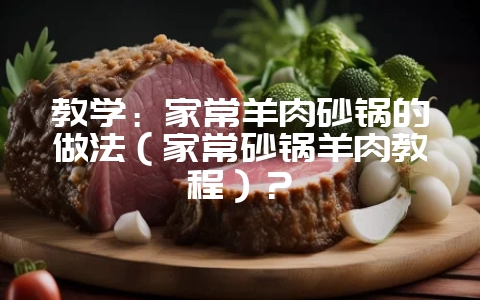 教学：家常羊肉砂锅的做法（家常砂锅羊肉教程）？-会东网