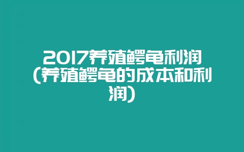 2017养殖鳄龟利润(养殖鳄龟的成本和利润)-会东网