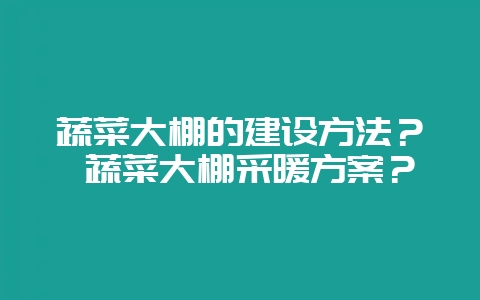 蔬菜大棚的建设方法？ 蔬菜大棚采暖方案？-会东网