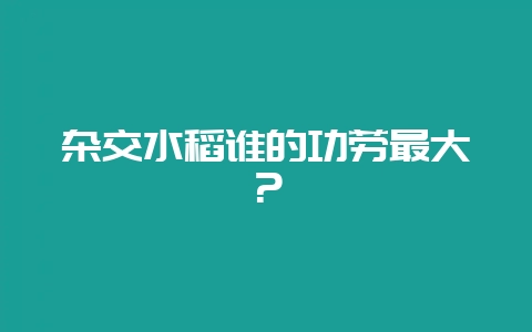 杂交水稻谁的功劳最大？-会东网