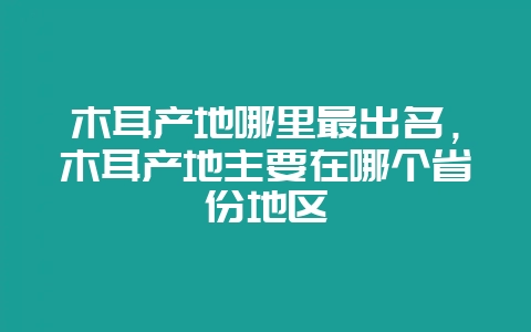 木耳产地哪里最出名,木耳产地主要在哪个省份地区插图 木耳产地哪里最出名,木耳产地主要在哪个省份地区插图