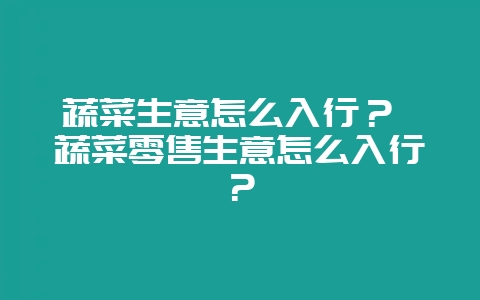 蔬菜生意怎么入行? 蔬菜零售生意怎么入行?插图 蔬菜生意怎么入行? 蔬菜零售生意怎么入行?插图