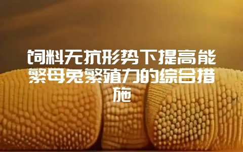 饲料无抗形势下提高能繁母兔繁殖力的综合措施-会东网