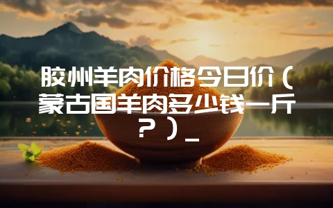 胶州羊肉价格今日价(蒙古国羊肉多少钱一斤?)_插图 胶州羊肉价格今日价(蒙古国羊肉多少钱一斤?)_插图