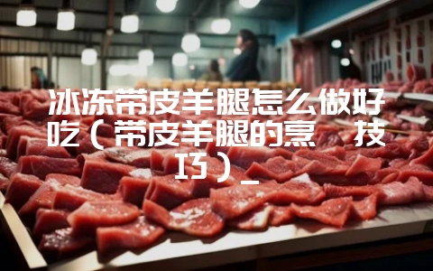 冰冻带皮羊腿怎么做好吃（带皮羊腿的烹饪技巧）_-会东网