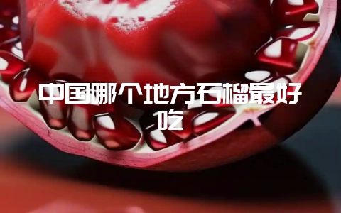中国哪个地方石榴最好吃-会东网