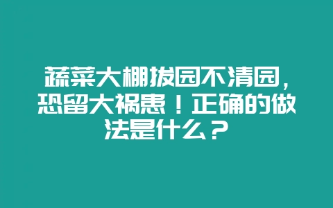 蔬菜大棚拔园不清园，恐留大祸患！正确的做法是什么？-会东网